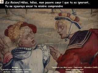 (La Raison) Hélas, hélas, mon pauvre cœur ! que tu es ignorant,
Tu ne sçauroys encor ta misère comprendre
Musique :
« Arreste un peu mon cœur » à 5 voix
Guillaume Costeley (1531-1606)
Tapisserie Les Mois Lucas : Capricorne – Décembre (1689)
Détail couple discutant
Château de Pau, France
 