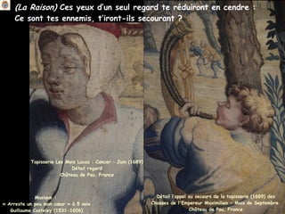 (La Raison) Ces yeux d’un seul regard te réduiront en cendre :
Ce sont tes ennemis, t’iront-ils secourant ?
Musique :
« Arreste un peu mon cœur » à 5 voix
Guillaume Costeley (1531-1606)
Détail l’appel au secours de la tapisserie (1689) des
Chasses de l'Empereur Maximilien - Mois de Septembre
Château de Pau, France
Tapisserie Les Mois Lucas : Cancer – Juin (1689)
Détail regard
Château de Pau, France
 