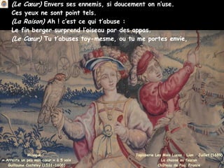(Le Cœur) Envers ses ennemis, si doucement on n’use.
Ces yeux ne sont point tels.
(La Raison) Ah ! c’est ce qui t’abuse :
Le fin berger surprend l’oiseau par des appas.
(Le Cœur) Tu t’abuses toy-mesme, ou tu me portes envie,
Musique :
« Arreste un peu mon cœur » à 5 voix
Guillaume Costeley (1531-1606)
Tapisserie Les Mois Lucas : Lion – Juillet (1689)
La chasse au faucon
Château de Pau, France
 