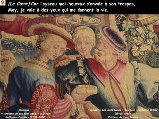 (Le Cœur) Car l’oyseau mal-heureux s’envole à son trespas,
Moy, je vole à des yeux qui me donnent la vie.
Musique :
« Arreste un peu mon cœur » à 5 voix
Guillaume Costeley (1531-1606)
Tapisserie Les Mois Lucas : Scorpion – Octobre (1689)
Détail couple
Château de Pau, France
 