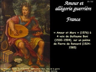« Amour et Mars » (1576) à
4 voix de Guillaume Boni
(1530-1594), sur un poème
de Pierre de Ronsard (1524-
1585)
Amour et
allégorie guerrière
France
Le Printemps (1600), école flamande, Représentant Mars, Dieu de la guerre
et aussi mois de l’Amour, Historisches Kunst Museum, Wien, Autriche
35 / 112
 