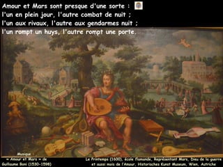 Amour et Mars sont presque d'une sorte :
l'un en plein jour, l'autre combat de nuit ;
l'un aux rivaux, l'autre aux gendarmes nuit ;
l'un rompt un huys, l'autre rompt une porte.
Musique :
Musique :
« Amour et Mars » de
« Amour et Mars » de
Guillaume Boni (1530-1598)
Guillaume Boni (1530-1598)
Le Printemps (1600), école flamande, Représentant Mars, Dieu de la guerre
et aussi mois de l’Amour, Historisches Kunst Museum, Wien, Autriche
 