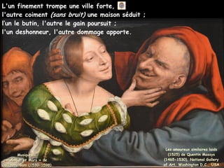 L'un finement trompe une ville forte,
l'autre coiment (sans bruit) une maison séduit ;
l’un le butin, l'autre le gain poursuit ;
l'un deshonneur, l'autre dommage apporte.
Musique :
Musique :
« Amour et Mars » de
« Amour et Mars » de
Guillaume Boni (1530-1598)
Guillaume Boni (1530-1598)
Les amoureux similaires laids
(1525) de Quentin Massys
(1465-1530), National Gallery
of Art, Washington D.C., USA
 