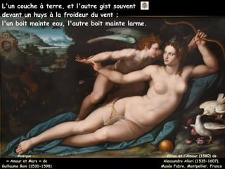 L'un couche à terre, et l'autre gist souvent
devant un huys à la froideur du vent ;
l'un boit mainte eau, l'autre boit mainte larme.
Musique :
Musique :
« Amour et Mars » de
« Amour et Mars » de
Guillaume Boni (1530-1598)
Guillaume Boni (1530-1598)
Vénus et l'Amour (1580) de
Alessandro Allori (1535-1607),
Musée Fabre, Montpellier, France
 