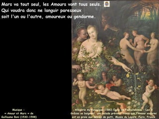 Mars va tout seul, les Amours vont tous seuls.
Qui voudra donc ne languir paresseux
soit l'un ou l'autre, amoureux ou gendarme.
Musique :
Musique :
« Amour et Mars » de
« Amour et Mars » de
Guillaume Boni (1530-1598)
Guillaume Boni (1530-1598)
Allégorie mythologique (1580) Ecole de Fontainebleau : Les 3
Grâces se baignent, une naïade prévient Vénus que l'Amour endormi
est en proie aux larcins de putti, Musée du Louvre, Paris, France
 