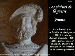 Les plaisirs de
la guerre
France
« La Guerre » ou
« Bataille de Marignan »
(1528) à 4 voix de
Clément Janequin (1485-
1558), prêtre, curé et
chapelain, chantre de
François Ier
et créateur
de la chanson parisienne
Buste de François Ier – Galerie François 1er du Château de Fontainebleau, France
4 / 112
 