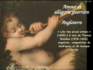 « Like two proud armies »
(1600) à 6 voix de Thomas
Weelkes (1576-1623),
organiste, compositeur de
madrigaux et de musique
sacrée
Amour et
allégorie guerrière
Angleterre
Vénus et Cupidon (1559), école de Fontainebleau,
Musée de la Légion d'Honneur, San Francisco, USA
40 / 112
 