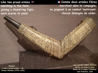 Comme deux armées fières
marchant dans la campagne,
se joignant à un combat tonitruant,
chacun dédaigne de céder,
Musique :
« Like 2 proud armies » de
Thomas Weelkes (1576-1623)
Like two proud armies
marching in the field,
joining a thund’ring fight,
each scorns to yield,
Cor à poudre anglais (XVIème
siècle), en corne et acier,
Musée de la Légion d'Honneur,
San Francisco, USA
 