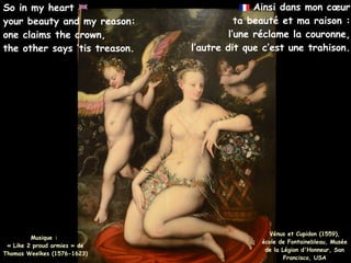 Ainsi dans mon cœur
ta beauté et ma raison :
l’une réclame la couronne,
l’autre dit que c’est une trahison.
Musique :
« Like 2 proud armies » de
Thomas Weelkes (1576-1623)
So in my heart
your beauty and my reason:
one claims the crown,
the other says ’tis treason.
Vénus et Cupidon (1559),
école de Fontainebleau, Musée
de la Légion d'Honneur, San
Francisco, USA
 