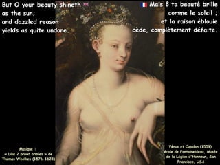 Mais ô ta beauté brille
comme le soleil ;
et la raison éblouie
cède, complètement défaite.
Musique :
« Like 2 proud armies » de
Thomas Weelkes (1576-1623)
But O your beauty shineth
as the sun;
and dazzled reason
yields as quite undone.
Vénus et Cupidon (1559),
école de Fontainebleau, Musée
de la Légion d'Honneur, San
Francisco, USA
 