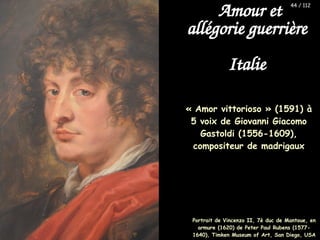 « Amor vittorioso » (1591) à
5 voix de Giovanni Giacomo
Gastoldi (1556-1609),
compositeur de madrigaux
Amour et
allégorie guerrière
Italie
Portrait de Vincenzo II, 7è duc de Mantoue, en
armure (1620) de Peter Paul Rubens (1577-
1640), Timken Museum of Art, San Diego, USA
44 / 112
 