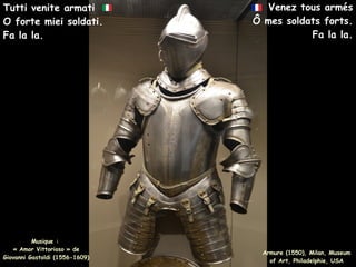 Venez tous armés
Ô mes soldats forts.
Fa la la.
Musique :
« Amor Vittorioso » de
Giovanni Gastoldi (1556-1609)
Tutti venite armati
O forte miei soldati.
Fa la la.
Armure (1550), Milan, Museum
of Art, Philadelphie, USA
 