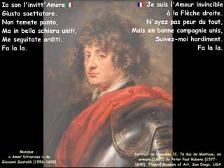 Je suis l'Amour invincible
à la Flèche droite.
N'ayez pas peur du tout,
Mais en bonne compagnie unis,
Suivez-moi hardiment.
Fa la la.
Io son l'invitt'Amore
Giusto saettatore.
Non temete punto,
Ma in bella schiera uniti,
Me seguitate arditi.
Fa la la.
Portrait de Vincenzo II, 7è duc de Mantoue, en
armure (1620) de Peter Paul Rubens (1577-
1640), Timken Museum of Art, San Diego, USA
Musique :
« Amor Vittorioso » de
Giovanni Gastoldi (1556-1609)
 
