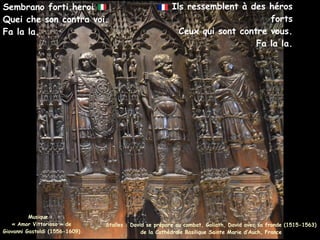 Ils ressemblent à des héros
forts
Ceux qui sont contre vous.
Fa la la.
Sembrano forti heroi
Quei che son contra voi.
Fa la la.
Stalles : David se prépare au combat, Goliath, David avec sa fronde (1515-1563)
de la Cathédrale Basilique Sainte Marie d’Auch, France
Musique :
« Amor Vittorioso » de
Giovanni Gastoldi (1556-1609)
 