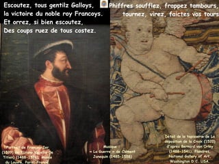Escoutez, tous gentilz Galloys,
la victoire du noble roy Francoys.
Et orrez, si bien escoutez,
Des coups ruez de tous costez.
Musique :
« La Guerre » de Clément
Janequin (1485-1558)
Détail de la tapisserie de La
déposition de la Croix (1520)
d'après Bernard van Orley
(1488-1541), Flandres,
National Gallery of Art,
Washington D.C. USA.
Phiffres soufflez, frappez tambours,
tournez, virez, faictes vos tours
Portrait de François Ier
(1539) de Tiziano Vecellio (le
Titien) (1488-1576), Musée
du Louvre, Paris, France.
 