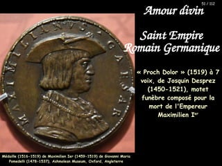 « Proch Dolor » (1519) à 7
voix, de Josquin Desprez
(1450-1521), motet
funèbre composé pour la
mort de l'Empereur
Maximilien Ier
Médaille (1516-1519) de Maximilien Ier (1459-1519) de Giovanni Maria
Médaille (1516-1519) de Maximilien Ier (1459-1519) de Giovanni Maria
Pomedelli (1478-1537), Ashmolean Museum, Oxford, Angleterre
Pomedelli (1478-1537), Ashmolean Museum, Oxford, Angleterre
51 / 112
Amour divin
Saint Empire
Romain Germanique
 
