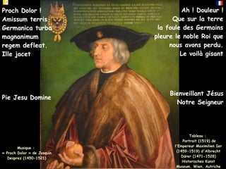Tableau :
Portrait (1519) de
l'Empereur Maximilien Ier
(1459-1519) d'Albrecht
Dürer (1471-1528)
Historisches Kunst
Museum, Wien, Autriche
Musique :
« Proch Dolor » de Josquin
Desprez (1450-1521)
Ah ! Douleur !
Que sur la terre
la foule des Germains
pleure le noble Roi que
nous avons perdu.
Le voilà gisant
Proch Dolor !
Amissum terris
Germanica turba
magnanimum
regem defleat
Ille jacet
Pie Jesu Domine
Proch Dolor !
Amissum terris
Germanica turba
magnanimum
regem defleat.
Ille jacet
Bienveillant Jésus
Notre Seigneur
 