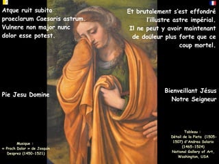 Atque ruit subito
praeclarum Caesaris astrum.
Vulnere non major nunc
dolor esse potest.
Et brutalement s’est effondré
l’illustre astre impérial.
Il ne peut y avoir maintenant
de douleur plus forte que ce
coup mortel.
Pie Jesu Domine
Musique :
« Proch Dolor » de Josquin
Desprez (1450-1521)
Tableau :
Détail de la Pieta (1505-
1507) d'Andrea Solario
(1465-1524)
National Gallery of Art,
Washington, USA
Bienveillant Jésus
Notre Seigneur
 