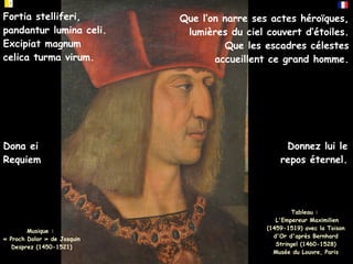 Tableau :
L'Empereur Maximilien
(1459-1519) avec la Toison
d'Or d'après Bernhard
Stringel (1460-1528)
Musée du Louvre, Paris
Donnez lui le
repos éternel.
Dona ei
Requiem
Que l’on narre ses actes héroïques,
lumières du ciel couvert d’étoiles.
Que les escadres célestes
accueillent ce grand homme.
Fortia stelliferi,
pandantur lumina celi.
Excipiat magnum
celica turma virum.
Musique :
« Proch Dolor » de Josquin
Desprez (1450-1521)
 