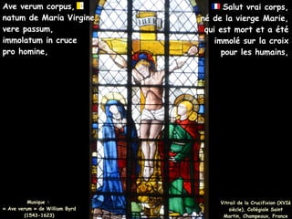 Musique :
Musique :
« Ave verum » de William Byrd
« Ave verum » de William Byrd
(1543-1623)
(1543-1623)
Ave verum corpus,
Ave verum corpus,
natum de Maria Virgine,
natum de Maria Virgine,
vere passum,
vere passum,
immolatum in cruce
immolatum in cruce
pro homine,
pro homine,
Salut vrai corps,
Salut vrai corps,
né de la vierge Marie,
né de la vierge Marie,
qui est mort et a été
qui est mort et a été
immolé sur la croix
immolé sur la croix
pour les humains,
pour les humains,
Vitrail de la Crucifixion (XVIè
Vitrail de la Crucifixion (XVIè
siècle), Collégiale Saint
siècle), Collégiale Saint
Martin, Champeaux, France
Martin, Champeaux, France
 