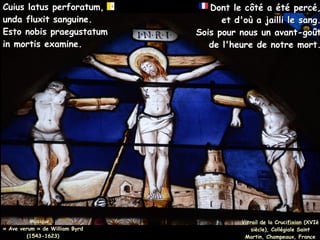 Musique :
Musique :
« Ave verum » de William Byrd
« Ave verum » de William Byrd
(1543-1623)
(1543-1623)
Cuius latus perforatum,
Cuius latus perforatum,
unda fluxit sanguine.
unda fluxit sanguine.
Esto nobis praegustatum
Esto nobis praegustatum
in mortis examine.
in mortis examine.
Dont le côté a été percé,
Dont le côté a été percé,
et d'où a jailli le sang.
et d'où a jailli le sang.
Sois pour nous un avant-goût
Sois pour nous un avant-goût
de l'heure de notre mort.
de l'heure de notre mort.
Vitrail de la Crucifixion (XVIè
Vitrail de la Crucifixion (XVIè
siècle), Collégiale Saint
siècle), Collégiale Saint
Martin, Champeaux, France
Martin, Champeaux, France
 