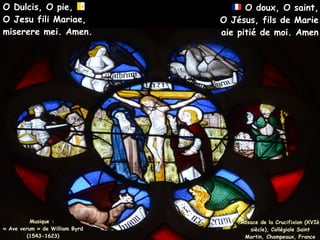Musique :
Musique :
« Ave verum » de William Byrd
« Ave verum » de William Byrd
(1543-1623)
(1543-1623)
O Dulcis, O pie,
O Dulcis, O pie,
O Jesu fili Mariae,
O Jesu fili Mariae,
miserere mei. Amen.
miserere mei. Amen.
Rosace de la Crucifixion (XVIè
Rosace de la Crucifixion (XVIè
siècle), Collégiale Saint
siècle), Collégiale Saint
Martin, Champeaux, France
Martin, Champeaux, France
O doux, O saint,
O doux, O saint,
O Jésus, fils de Marie
O Jésus, fils de Marie
aie pitié de moi. Amen
aie pitié de moi. Amen
 