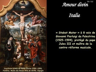 « Stabat Mater » à 8 voix de
Giovanni Pierluigi da Palestrina
(1525-1594), protégé du pape
Jules III et maître de la
contre-réforme musicale.
Crucifixion (1540) de Pieter Coecke (1502-1550),
Crucifixion (1540) de Pieter Coecke (1502-1550),
Flandres, Musée des Beaux-Arts de Séville, Espagne
Flandres, Musée des Beaux-Arts de Séville, Espagne
59 / 112
Amour divin
Italie
 