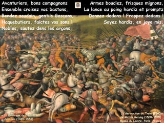 Avanturiers, bons compagnons
Ensemble croisez vos bastons,
Bendez soudain, gentils Gascons,
Haquebutiers, faictes vos sons !
Nobles, sautez dens les arçons,
Musique :
Musique :
« La Guerre » de Clément
« La Guerre » de Clément
Janequin (1485-1558)
Janequin (1485-1558)
La destruction de Troie (1540)
de Mathis Gerung (1500-1570)
Musée du Louvre, Paris, France
Armes bouclez, frisques mignons,
La lance au poing hardiz et promptz
Donnez dedans ! Frappez dedans !
Soyez hardiz, en joye mis.
 