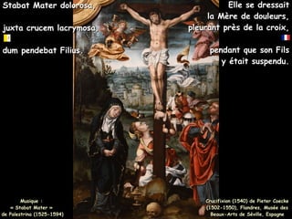 Musique :
Musique :
« Stabat Mater »
« Stabat Mater »
de Palestrina (1525-1594)
de Palestrina (1525-1594)
Stabat Mater dolorosa,
Stabat Mater dolorosa,
juxta crucem lacrymosa,
juxta crucem lacrymosa,
dum pendebat Filius.
dum pendebat Filius.
Crucifixion (1540) de Pieter Coecke
Crucifixion (1540) de Pieter Coecke
(1502-1550), Flandres, Musée des
(1502-1550), Flandres, Musée des
Beaux-Arts de Séville, Espagne
Beaux-Arts de Séville, Espagne
Elle se dressait
Elle se dressait
la Mère de douleurs,
la Mère de douleurs,
pleurant près de la croix,
pleurant près de la croix,
pendant que son Fils
pendant que son Fils
y était suspendu.
y était suspendu.
 