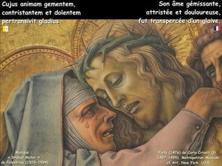 Cujus animam gementem,
Cujus animam gementem,
contristantem et dolentem
contristantem et dolentem
pertransivit gladius
pertransivit gladius
Pieta (1476) de Carlo Crivelli (fl.
Pieta (1476) de Carlo Crivelli (fl.
1457-1495), Metropolitan Museum
1457-1495), Metropolitan Museum
of Art, New York, USA
of Art, New York, USA
Son âme gémissante,
Son âme gémissante,
attristée et douloureuse,
attristée et douloureuse,
fut transpercée d’un glaive.
fut transpercée d’un glaive.
Musique :
Musique :
« Stabat Mater »
« Stabat Mater »
de Palestrina (1525-1594)
de Palestrina (1525-1594)
 