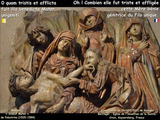 0 quam tristis et afflicta
0 quam tristis et afflicta
fuit illa benedicta Mater
fuit illa benedicta Mater
unigeniti.
unigeniti.
Lamentation du Christ (1521) de Georges
Lamentation du Christ (1521) de Georges
Berringer , Église de l'Invention de la Sainte-
Berringer , Église de l'Invention de la Sainte-
Croix, Kaysersberg, France
Croix, Kaysersberg, France
Oh ! Combien elle fut triste et affligée
Oh ! Combien elle fut triste et affligée
cette Mère bénie
cette Mère bénie
génitrice du Fils unique.
génitrice du Fils unique.
Musique :
Musique :
« Stabat Mater »
« Stabat Mater »
de Palestrina (1525-1594)
de Palestrina (1525-1594)
 