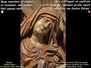 Quae maerebat et dolebat,
Quae maerebat et dolebat,
et tremebat, dum videbat
et tremebat, dum videbat
Nati poenas incliti.
Nati poenas incliti.
Lamentation du Christ (1521) de Georges
Lamentation du Christ (1521) de Georges
Berringer , Église de l'Invention de la Sainte-
Berringer , Église de l'Invention de la Sainte-
Croix, Kaysersberg, France
Croix, Kaysersberg, France
Elle s’affligeait et souffrait
Elle s’affligeait et souffrait
et tremblait, pendant qu'elle voyait
et tremblait, pendant qu'elle voyait
les peines de son illustre Enfant.
les peines de son illustre Enfant.
Musique :
Musique :
« Stabat Mater »
« Stabat Mater »
de Palestrina (1525-1594)
de Palestrina (1525-1594)
 