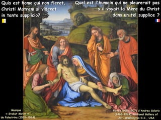 Quis est homo qui non fleret,
Quis est homo qui non fleret,
Christi Matrem si videret
Christi Matrem si videret
in tanto supplicio?
in tanto supplicio?
Pieta (1505-1507) d'Andrea Solario
Pieta (1505-1507) d'Andrea Solario
(1465-1524), National Gallery of
(1465-1524), National Gallery of
Art, Washington D.C., USA
Art, Washington D.C., USA
Quel est l'humain qui ne pleurerait pas
Quel est l'humain qui ne pleurerait pas
s'il voyait la Mère du Christ
s'il voyait la Mère du Christ
dans un tel supplice ?
dans un tel supplice ?
Musique :
Musique :
« Stabat Mater »
« Stabat Mater »
de Palestrina (1525-1594)
de Palestrina (1525-1594)
 
