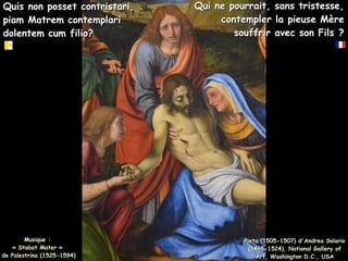 Quis non posset contristari,
Quis non posset contristari,
piam Matrem contemplari
piam Matrem contemplari
dolentem cum filio?
dolentem cum filio?
Qui ne pourrait, sans tristesse,
Qui ne pourrait, sans tristesse,
contempler la pieuse Mère
contempler la pieuse Mère
souffrir avec son Fils ?
souffrir avec son Fils ?
Musique :
Musique :
« Stabat Mater »
« Stabat Mater »
de Palestrina (1525-1594)
de Palestrina (1525-1594)
Pieta (1505-1507) d'Andrea Solario
Pieta (1505-1507) d'Andrea Solario
(1465-1524), National Gallery of
(1465-1524), National Gallery of
Art, Washington D.C., USA
Art, Washington D.C., USA
 
