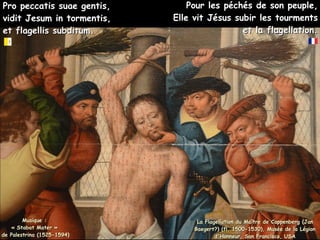 Pro peccatis suae gentis,
Pro peccatis suae gentis,
vidit Jesum in tormentis,
vidit Jesum in tormentis,
et flagellis subditum.
et flagellis subditum.
La Flagellation du Maître de Cappenberg (Jan
La Flagellation du Maître de Cappenberg (Jan
Baegert?) (fl. 1500-1530), Musée de la Légion
Baegert?) (fl. 1500-1530), Musée de la Légion
d'Honneur, San Francisco, USA
d'Honneur, San Francisco, USA
Pour les péchés de son peuple,
Pour les péchés de son peuple,
Elle vit Jésus subir les tourments
Elle vit Jésus subir les tourments
et la flagellation.
et la flagellation.
Musique :
Musique :
« Stabat Mater »
« Stabat Mater »
de Palestrina (1525-1594)
de Palestrina (1525-1594)
 