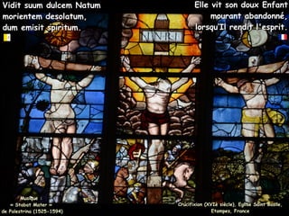 Vidit suum dulcem Natum
Vidit suum dulcem Natum
morientem desolatum,
morientem desolatum,
dum emisit spiritum.
dum emisit spiritum.
Crucifixion (XVIè siècle), Eglise Saint Basile,
Crucifixion (XVIè siècle), Eglise Saint Basile,
Etampes, France
Etampes, France
Elle vit son doux Enfant
Elle vit son doux Enfant
mourant abandonné,
mourant abandonné,
lorsqu’Il rendit l'esprit.
lorsqu’Il rendit l'esprit.
Musique :
Musique :
« Stabat Mater »
« Stabat Mater »
de Palestrina (1525-1594)
de Palestrina (1525-1594)
 
