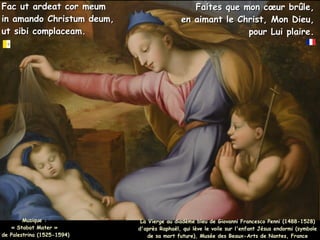 Fac ut ardeat cor meum
Fac ut ardeat cor meum
in amando Christum deum,
in amando Christum deum,
ut sibi complaceam.
ut sibi complaceam.
La Vierge au diadème bleu de Giovanni Francesco Penni (1488-1528)
La Vierge au diadème bleu de Giovanni Francesco Penni (1488-1528)
d'après Raphaël, qui lève le voile sur l'enfant Jésus endormi (symbole
d'après Raphaël, qui lève le voile sur l'enfant Jésus endormi (symbole
de sa mort future), Musée des Beaux-Arts de Nantes, France
de sa mort future), Musée des Beaux-Arts de Nantes, France
Faites que mon cœur brûle,
Faites que mon cœur brûle,
en aimant le Christ, Mon Dieu,
en aimant le Christ, Mon Dieu,
pour Lui plaire.
pour Lui plaire.
Musique :
Musique :
« Stabat Mater »
« Stabat Mater »
de Palestrina (1525-1594)
de Palestrina (1525-1594)
 