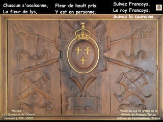 Fleurs de Lys et armes de la
Galerie de François Ier au
château de Fontainebleau, France
Chascun s'asaisonne,
La fleur de lys,
Fleur de hault pris
Y est en personne.
Suivez Francoys,
Le roy Francoys,
Suivez la couronne
Musique :
Musique :
« La Guerre » de Clément
« La Guerre » de Clément
Janequin (1485-1558)
Janequin (1485-1558)
 