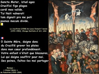 Sancta Mater, istud agas
Sancta Mater, istud agas
Crucifixi fige plagas
Crucifixi fige plagas
cordi meo valide.
cordi meo valide.
Tui Nati vulnerati
Tui Nati vulnerati
tam dignati pro me pati
tam dignati pro me pati
poenas mecum divide.
poenas mecum divide.
La crucifixion (1538) de Lucas Cranach l'ancien
La crucifixion (1538) de Lucas Cranach l'ancien
(1472-1553), Chicago Institute of Art, USA
(1472-1553), Chicago Institute of Art, USA
0 Sainte Mère, daigne donc
0 Sainte Mère, daigne donc
du Crucifié
du Crucifié graver les plaies
graver les plaies
dans mon cœur
dans mon cœur profondément.
profondément.
Votre enfant n'était que blessures,
Votre enfant n'était que blessures,
Lui qui daigna souffrir pour moi.
Lui qui daigna souffrir pour moi.
Ses peines, faites-les moi partager.
Ses peines, faites-les moi partager.
Musique :
Musique :
« Stabat Mater »
« Stabat Mater »
de Palestrina (1525-1594)
de Palestrina (1525-1594)
 