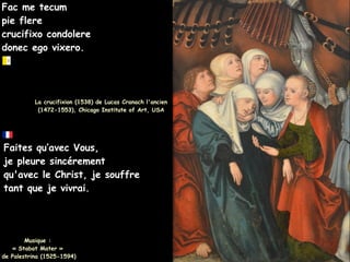 Fac me tecum
Fac me tecum
pie flere
pie flere
crucifixo condolere
crucifixo condolere
donec ego vixero.
donec ego vixero.
Faites qu’avec Vous,
Faites qu’avec Vous,
je pleure sincérement
je pleure sincérement
qu'avec le Christ, je souffre
qu'avec le Christ, je souffre
tant que je vivrai.
tant que je vivrai.
Musique :
Musique :
« Stabat Mater »
« Stabat Mater »
de Palestrina (1525-1594)
de Palestrina (1525-1594)
La crucifixion (1538) de Lucas Cranach l'ancien
La crucifixion (1538) de Lucas Cranach l'ancien
(1472-1553), Chicago Institute of Art, USA
(1472-1553), Chicago Institute of Art, USA
 