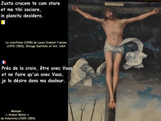 Juxta crucem te cum stare
Juxta crucem te cum stare
et me tibi sociare,
et me tibi sociare,
in planctu desidero.
in planctu desidero.
La crucifixion (1538) de Lucas Cranach l'ancien
La crucifixion (1538) de Lucas Cranach l'ancien
(1472-1553), Chicago Institute of Art, USA
(1472-1553), Chicago Institute of Art, USA
Près de la croix, être avec Vous
et ne faire qu'un avec Vous,
je le désire dans ma douleur.
Musique :
Musique :
« Stabat Mater »
« Stabat Mater »
de Palestrina (1525-1594)
de Palestrina (1525-1594)
 