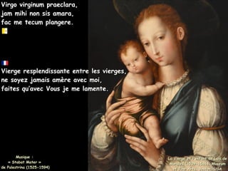 Virgo virginum praeclara,
Virgo virginum praeclara,
jam mihi non sis amara,
jam mihi non sis amara,
fac me tecum plangere.
fac me tecum plangere.
La Vierge et l'enfant de Luis de
La Vierge et l'enfant de Luis de
Morales (1509-1586), Museum
Morales (1509-1586), Museum
of Fine Arts, Boston, USA
of Fine Arts, Boston, USA
Vierge resplendissante entre les vierges,
Vierge resplendissante entre les vierges,
ne soyez jamais amère avec moi,
ne soyez jamais amère avec moi,
faites qu’avec Vous je me lamente.
faites qu’avec Vous je me lamente.
Musique :
Musique :
« Stabat Mater »
« Stabat Mater »
de Palestrina (1525-1594)
de Palestrina (1525-1594)
 