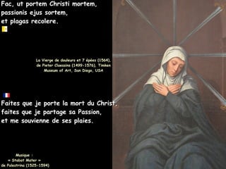 Fac, ut portem Christi mortem,
Fac, ut portem Christi mortem,
passionis ejus sortem,
passionis ejus sortem,
et plagas recolere.
et plagas recolere.
La Vierge de douleurs et 7 épées (1564),
La Vierge de douleurs et 7 épées (1564),
de Pieter Claessins (1499-1576), Timken
de Pieter Claessins (1499-1576), Timken
Museum of Art, San Diego, USA
Museum of Art, San Diego, USA
Faites que je porte la mort du Christ,
Faites que je porte la mort du Christ,
faites que je partage sa Passion,
faites que je partage sa Passion,
et me souvienne de ses plaies.
et me souvienne de ses plaies.
Musique :
Musique :
« Stabat Mater »
« Stabat Mater »
de Palestrina (1525-1594)
de Palestrina (1525-1594)
 