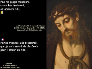 Fac me plagis vulnerari,
Fac me plagis vulnerari,
cruce hac inebriari,
cruce hac inebriari,
ob amorem Filii.
ob amorem Filii.
Le Christ attaché et couronné d'épines
Le Christ attaché et couronné d'épines
(1509) d'Andrea Solario (fl. 1495-1524),
(1509) d'Andrea Solario (fl. 1495-1524),
Museum of Art, Philadelphie, USA
Museum of Art, Philadelphie, USA
Faites miennes Ses blessures,
Faites miennes Ses blessures,
que je sois enivré de Sa Croix
que je sois enivré de Sa Croix
pour l'amour du Fils.
pour l'amour du Fils.
Musique :
Musique :
« Stabat Mater »
« Stabat Mater »
de Palestrina (1525-1594)
de Palestrina (1525-1594)
 