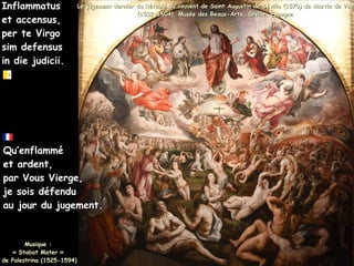 Inflammatus
Inflammatus
et accensus,
et accensus,
per te Virgo
per te Virgo
sim defensus
sim defensus
in die judicii.
in die judicii.
Le jugement dernier du Rétable du couvent de Saint Augustin de Sévilla (1570) de Martin de Vos
Le jugement dernier du Rétable du couvent de Saint Augustin de Sévilla (1570) de Martin de Vos
(1532-1604), Musée des Beaux-Arts, Séville, Espagne
(1532-1604), Musée des Beaux-Arts, Séville, Espagne
Qu’enflammé
Qu’enflammé
et ardent,
et ardent,
par Vous Vierge,
par Vous Vierge,
je sois défendu
je sois défendu
au jour du jugement.
au jour du jugement.
Musique :
Musique :
« Stabat Mater »
« Stabat Mater »
de Palestrina (1525-1594)
de Palestrina (1525-1594)
 
