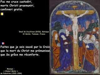 Fac me cruce custodiri,
Fac me cruce custodiri,
morte Christi praemuniri,
morte Christi praemuniri,
confoveri gratia.
confoveri gratia.
Email de Crucifixion (XVIè), Balisique
Email de Crucifixion (XVIè), Balisique
St Sernin, Toulouse, France
St Sernin, Toulouse, France
Faites que je sois sauvé par la Croix,
Faites que je sois sauvé par la Croix,
que la mort du Christ me prémunisse,
que la mort du Christ me prémunisse,
que Sa grâce me réconforte.
que Sa grâce me réconforte.
Musique :
Musique :
« Stabat Mater »
« Stabat Mater »
de Palestrina (1525-1594)
de Palestrina (1525-1594)
 