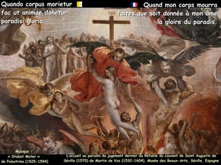 Quando corpus morietur
Quando corpus morietur
fac ut animae donetur
fac ut animae donetur
paradisi gloria.
paradisi gloria.
Quand mon corps mourra
Quand mon corps mourra
faites que soit donnée à mon âme
faites que soit donnée à mon âme
la gloire du paradis.
la gloire du paradis.
Musique :
Musique :
« Stabat Mater »
« Stabat Mater »
de Palestrina (1525-1594)
de Palestrina (1525-1594)
L’accueil au paradis du jugement dernier du Rétable du couvent de Saint Augustin de
L’accueil au paradis du jugement dernier du Rétable du couvent de Saint Augustin de
Sévilla (1570) de Martin de Vos (1532-1604), Musée des Beaux-Arts, Séville, Espagne
Sévilla (1570) de Martin de Vos (1532-1604), Musée des Beaux-Arts, Séville, Espagne
 