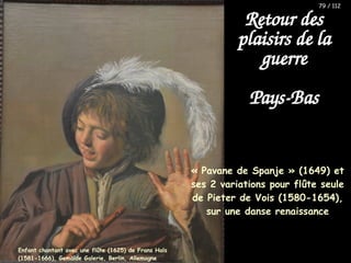 « Pavane de Spanje » (1649) et
ses 2 variations pour flûte seule
de Pieter de Vois (1580-1654),
sur une danse renaissance
Retour des
plaisirs de la
guerre
Pays-Bas
Enfant chantant avec une flûte (1625) de Frans Hals
(1581-1666), Gemälde Galerie, Berlin, Allemagne
79 / 112
 