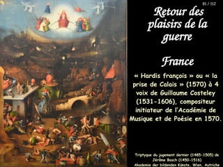 « Hardis françois » ou « la
prise de Calais » (1570) à 4
voix de Guillaume Costeley
(1531-1606), compositeur
initiateur de l’Académie de
Musique et de Poésie en 1570.
Retour des
plaisirs de la
guerre
France
Triptyque du jugement dernier (1485-1505) de
Jérôme Bosch (1450-1516)
Akademie der bildenden Künste, Wien, Autriche
81 / 112
 