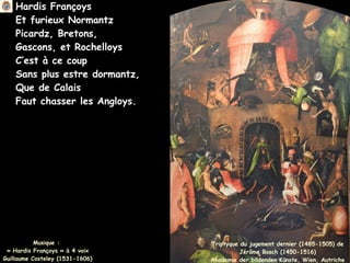 Hardis Françoys
Et furieux Normantz
Picardz, Bretons,
Gascons, et Rochelloys
C’est à ce coup
Sans plus estre dormantz,
Que de Calais
Faut chasser les Angloys.
Musique :
« Hardis Françoys » à 4 voix
Guillaume Costeley (1531-1606)
Triptyque du jugement dernier (1485-1505) de
Jérôme Bosch (1450-1516)
Akademie der bildenden Künste, Wien, Autriche
 